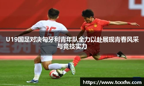 云霄体育U19国足对决匈牙利青年队全力以赴展现青春风采与竞技实力